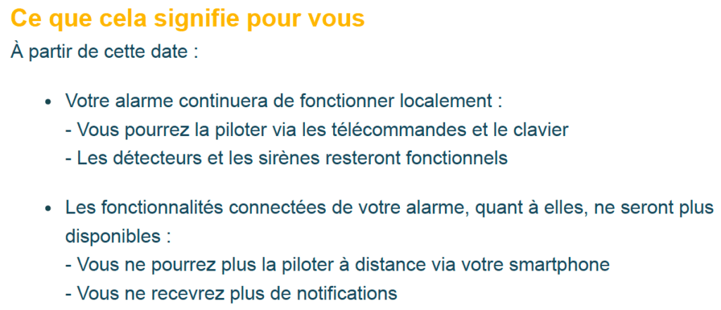 Ce que cela signifie pour vous
À partir de cette date :
> Votre alarme continuera de fonctionner localement :
- Vous pourrez la piloter via les télécommandes et le clavier
- Les détecteurs et les sirènes resteront fonctionnels
> Les fonctionnalités connectées de votre alarme, quant à elles, ne seront plus disponibles :
- Vous ne pourrez plus la piloter à distance via votre smartphone
- Vous ne recevrez plus de notifications